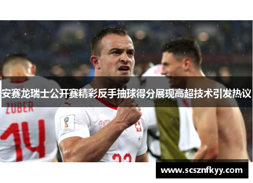 安赛龙瑞士公开赛精彩反手抽球得分展现高超技术引发热议