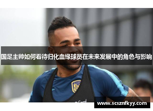 国足主帅如何看待归化血缘球员在未来发展中的角色与影响