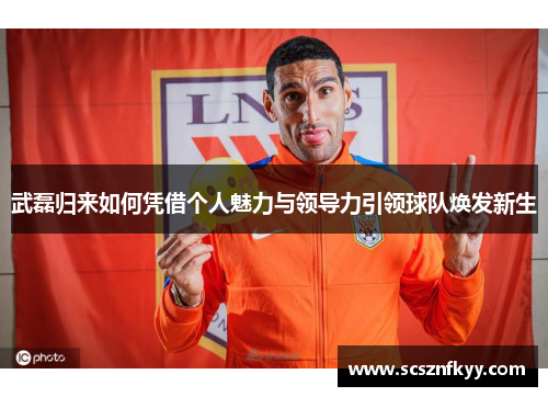 武磊归来如何凭借个人魅力与领导力引领球队焕发新生