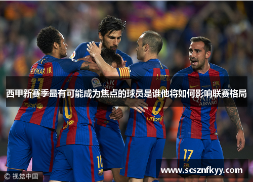 西甲新赛季最有可能成为焦点的球员是谁他将如何影响联赛格局 西甲新赛季最有可能成为焦点的球员是谁他将如何影响联赛格局