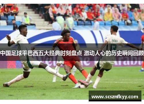 中国足球平巴西五大经典时刻盘点 激动人心的历史瞬间回顾 中国足球平巴西五大经典时刻盘点 激动人心的历史瞬间回顾