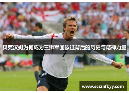 贝克汉姆为何成为三狮军团象征背后的历史与精神力量 贝克汉姆为何成为三狮军团象征背后的历史与精神力量